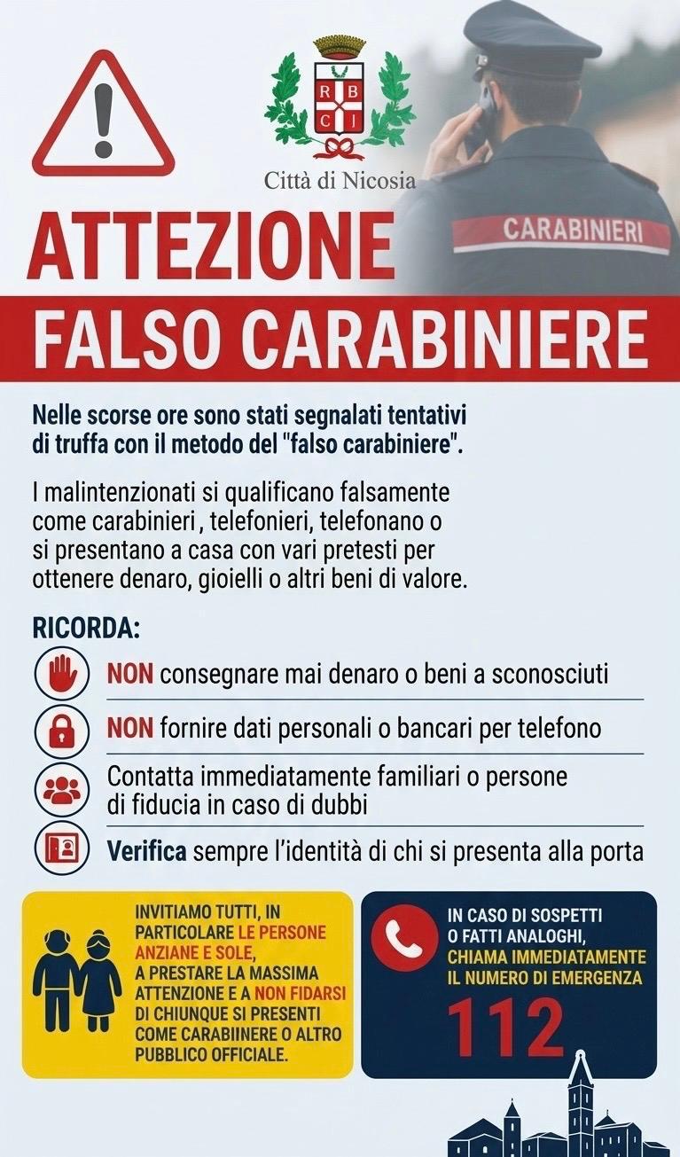 L’immagine è una locandina informativa del Comune di Nicosia dedicata alle truffe commesse con il metodo del “falso carabiniere”. In alto compare il simbolo di attenzione, lo stemma della Città di Nicosia e la fotografia di un carabiniere. Il titolo, in rosso, avverte: “ATTENZIONE – FALSO CARABINIERE”. Il testo spiega che i truffatori possono fingersi carabinieri o altri pubblici ufficiali, telefonando o presentandosi a casa con vari pretesti per ottenere denaro, gioielli o altri beni di valore. La locandina raccomanda di: non consegnare denaro o beni a sconosciuti; non fornire dati personali o bancari per telefono; contattare familiari o persone di fiducia in caso di dubbio; verificare sempre l’identità di chi si presenta alla porta. Un riquadro giallo invita soprattutto anziani e persone sole a prestare particolare attenzione e a non fidarsi di chi si presenta come carabiniere o altro pubblico ufficiale. In basso, un riquadro blu indica di chiamare immediatamente il 112 in caso di sospetti o fatti analoghi. È quindi un avviso di prevenzione delle truffe, con particolare attenzione alle persone anziane.
